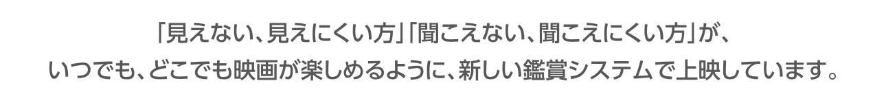 少し小さくなった文字で、見えない、見えにくいかた、聞こえない、聞こえにくいかたが、いつでも、どこでも映画が楽しめるように、新しい鑑賞システムで上映しています、という文言