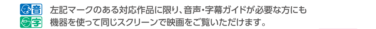 先述の字幕ガイドや音声ガイドの対応マークと「マークのある対応作品に限り、音声・字幕ガイドが必要な方にも機器を使って同じスクリーンで映画をご覧いただけます。」の文言